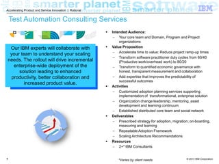 Accelerating Product and Service Innovation | Rational

Test Automation Consulting Services


Our IBM experts will collaborate with
your team to understand your scaling
needs. The rollout will drive incremental
enterprise-wide deployment of the
solution leading to enhanced
productivity, better collaboration and
increased product value.









7

Intended Audience:
 Your core team and Domain, Program and Project
organizations
Value Proposition
 Accelerate time to value: Reduce project ramp-up times
 Transform software practitioner duty cycles from manual
to automated through the setup of test environments, test
creation and test execution
 Transform to quantified economic governance with
honest, transparent measurement and collaboration
 Add expertise that improves the predictability of
successful outcomes
Activities
 Customized adoption planning services supporting
implementation of transformational, enterprise solution
 Organization change leadership, mentoring, asset
development and learning continuum
 Established distributed core team and social network
Deliverables
 Prescribed strategy for adoption, migration, on-boarding,
measuring and learning
 Repeatable Adoption Framework
 Scaling Architecture Recommendations
Resources
 2+* IBM Consultants
*Varies by client needs

© 2013 IBM Corporation

 