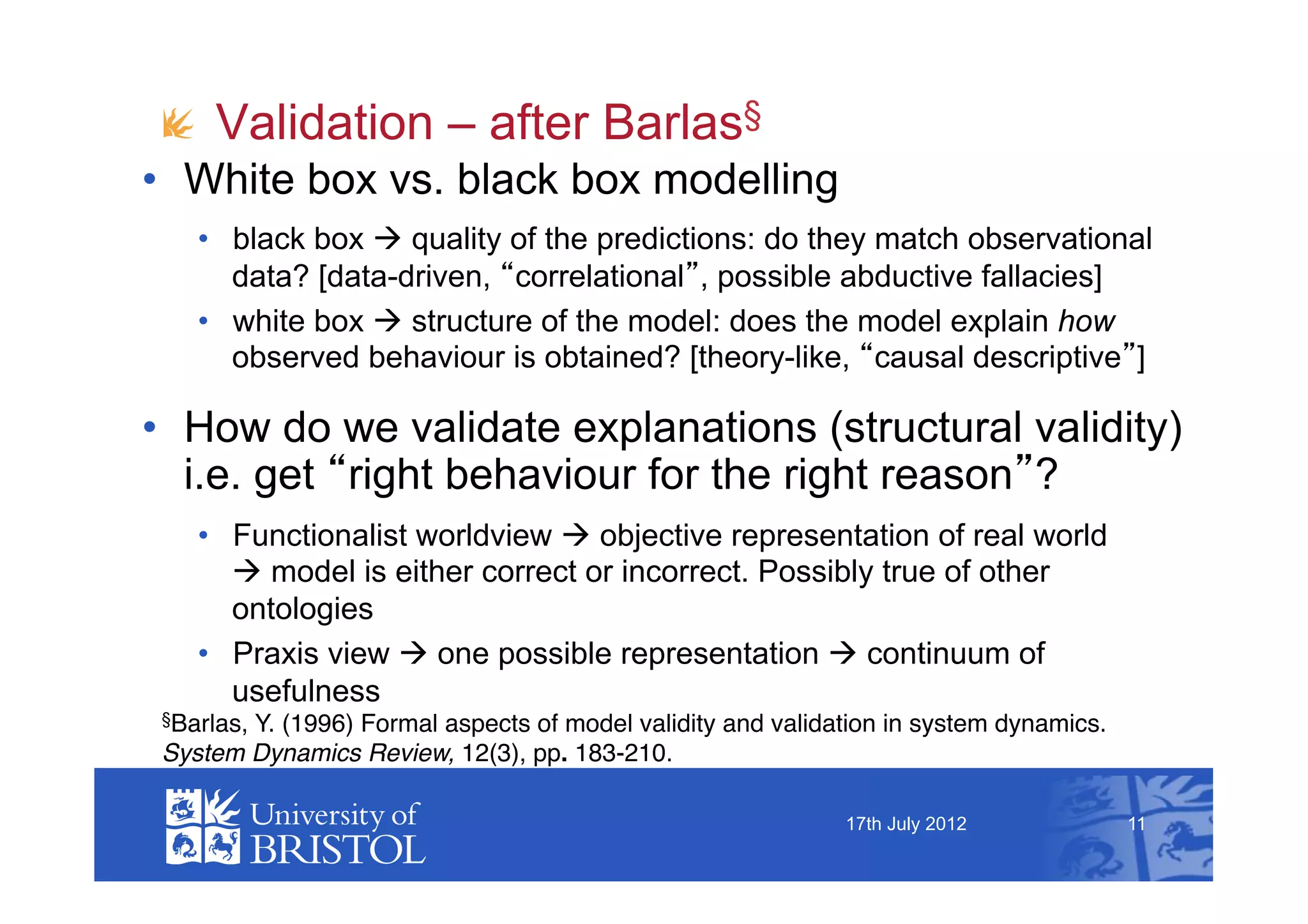 !   Validation – after Barlas§
•  White box vs. black box modelling
    •  black box  quality of the predictions: do they match observational
       data? [data-driven, correlational , possible abductive fallacies]
    •  white box  structure of the model: does the model explain how
       observed behaviour is obtained? [theory-like, causal descriptive ]

•  How do we validate explanations (structural validity)
   i.e. get right behaviour for the right reason ?
    •  Functionalist worldview  objective representation of real world
        model is either correct or incorrect. Possibly true of other
       ontologies
    •  Praxis view  one possible representation  continuum of
       usefulness
 §Barlas,
        Y. (1996) Formal aspects of model validity and validation in system dynamics. !
 System Dynamics Review, 12(3), pp. 183-210.

                                                              17th July 2012              11
 