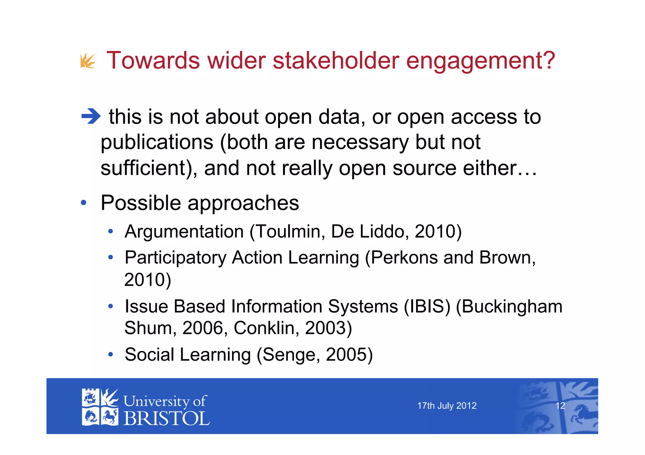 !   Towards wider stakeholder engagement?

  this is not about open data, or open access to
 publications (both are necessary but not
 sufficient), and not really open source either…
•  Possible approaches
  •  Argumentation (Toulmin, De Liddo, 2010)
  •  Participatory Action Learning (Perkons and Brown,
     2010)
  •  Issue Based Information Systems (IBIS) (Buckingham
     Shum, 2006, Conklin, 2003)
  •  Social Learning (Senge, 2005)

                                      17th July 2012   12
 