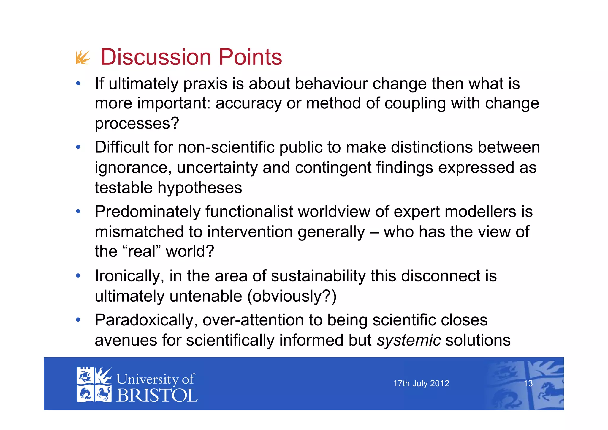 !   Discussion Points
•  If ultimately praxis is about behaviour change then what is
   more important: accuracy or method of coupling with change
   processes?
•  Difficult for non-scientific public to make distinctions between
   ignorance, uncertainty and contingent findings expressed as
   testable hypotheses
•  Predominately functionalist worldview of expert modellers is
   mismatched to intervention generally – who has the view of
   the “real” world?
•  Ironically, in the area of sustainability this disconnect is
   ultimately untenable (obviously?)
•  Paradoxically, over-attention to being scientific closes
   avenues for scientifically informed but systemic solutions

                                             17th July 2012     13
 