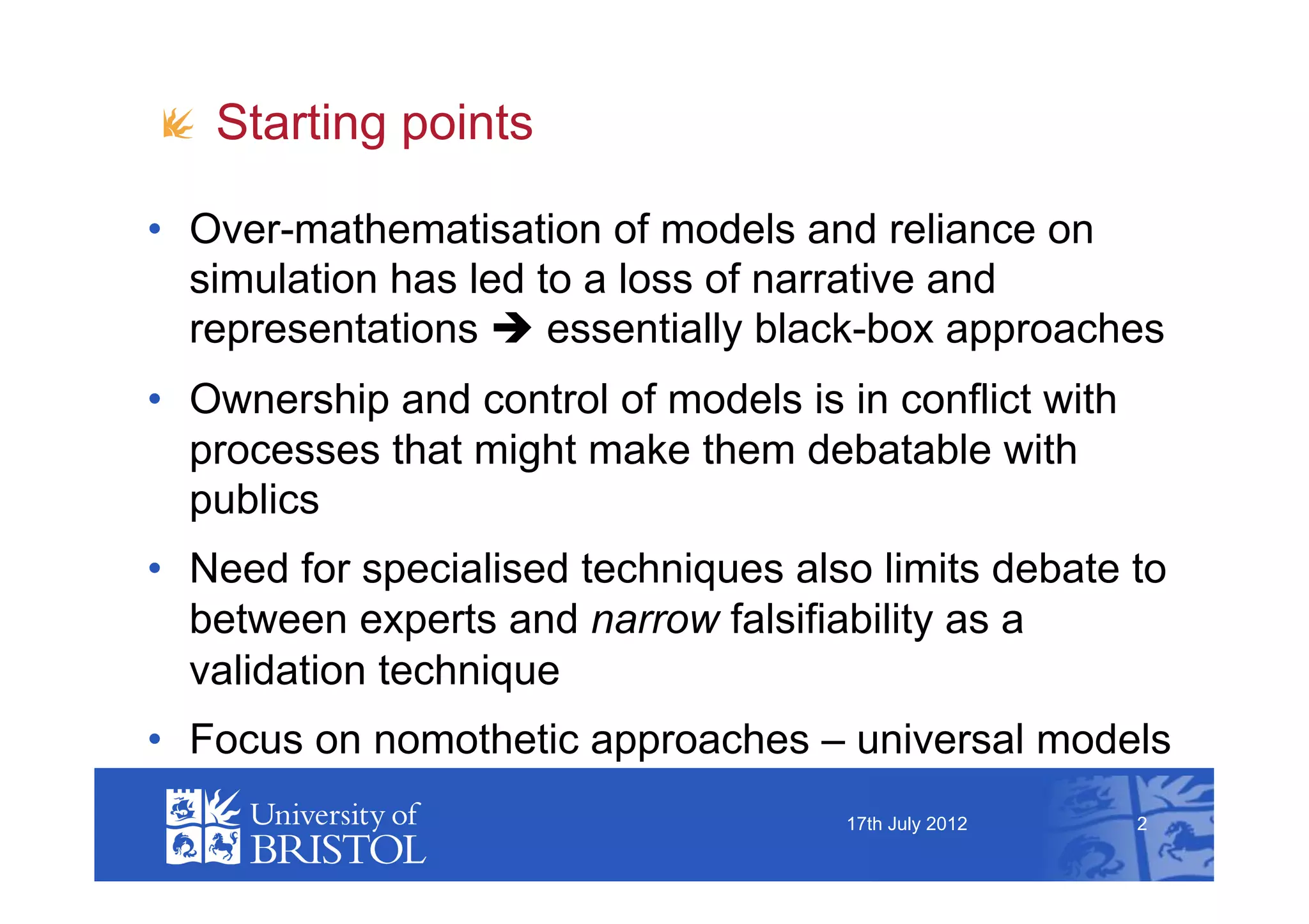 !   Starting points

•  Over-mathematisation of models and reliance on
   simulation has led to a loss of narrative and
   representations  essentially black-box approaches
•  Ownership and control of models is in conflict with
   processes that might make them debatable with
   publics
•  Need for specialised techniques also limits debate to
   between experts and narrow falsifiability as a
   validation technique
•  Focus on nomothetic approaches – universal models
                                      17th July 2012     2
 