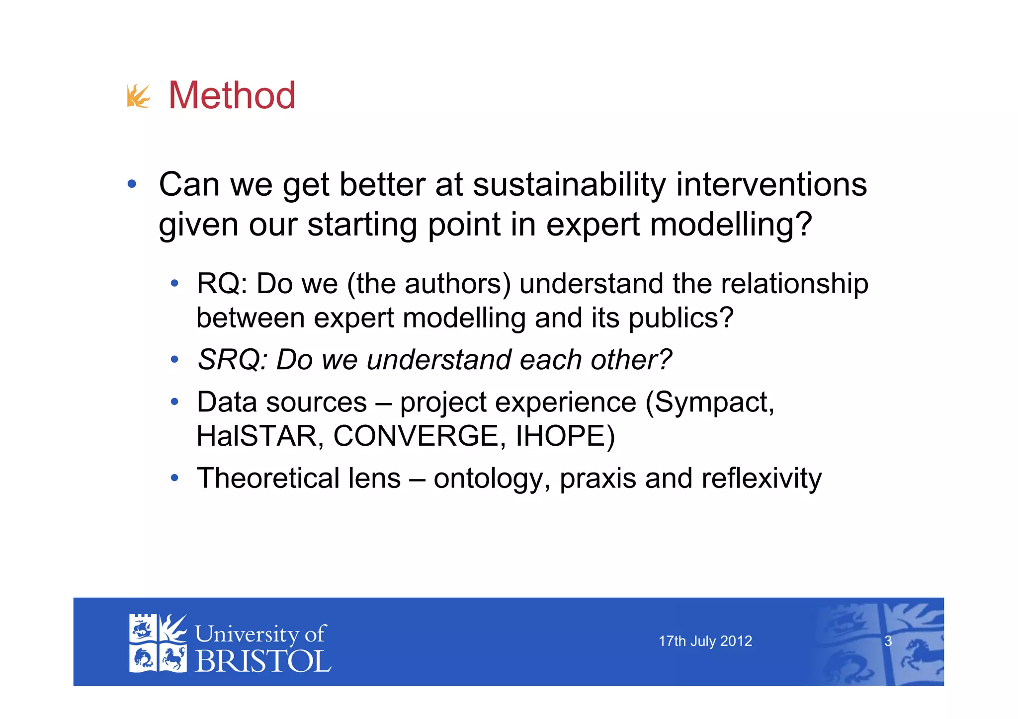 !   Method

•  Can we get better at sustainability interventions
   given our starting point in expert modelling?
   •  RQ: Do we (the authors) understand the relationship
      between expert modelling and its publics?
   •  SRQ: Do we understand each other?
   •  Data sources – project experience (Sympact,
      HalSTAR, CONVERGE, IHOPE)
   •  Theoretical lens – ontology, praxis and reflexivity




                                        17th July 2012      3
 