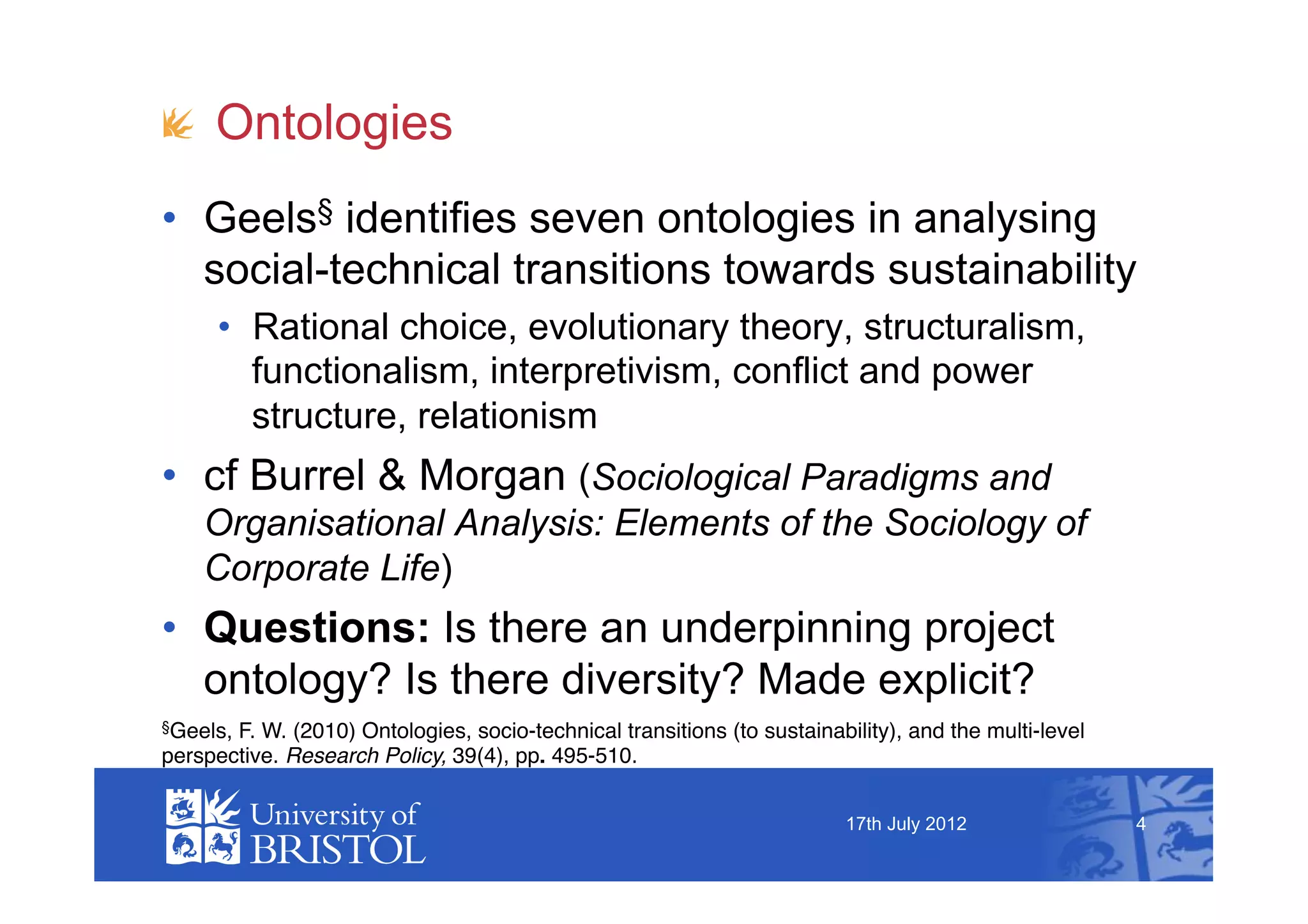 !   Ontologies
•  Geels§ identifies seven ontologies in analysing
   social-technical transitions towards sustainability
      •  Rational choice, evolutionary theory, structuralism,
         functionalism, interpretivism, conflict and power
         structure, relationism
•  cf Burrel & Morgan (Sociological Paradigms and
    Organisational Analysis: Elements of the Sociology of
    Corporate Life)
•  Questions: Is there an underpinning project
   ontology? Is there diversity? Made explicit?
§Geels,F. W. (2010) Ontologies, socio-technical transitions (to sustainability), and the multi-level
perspective. Research Policy, 39(4), pp. 495-510.


                                                                          17th July 2012               4
 