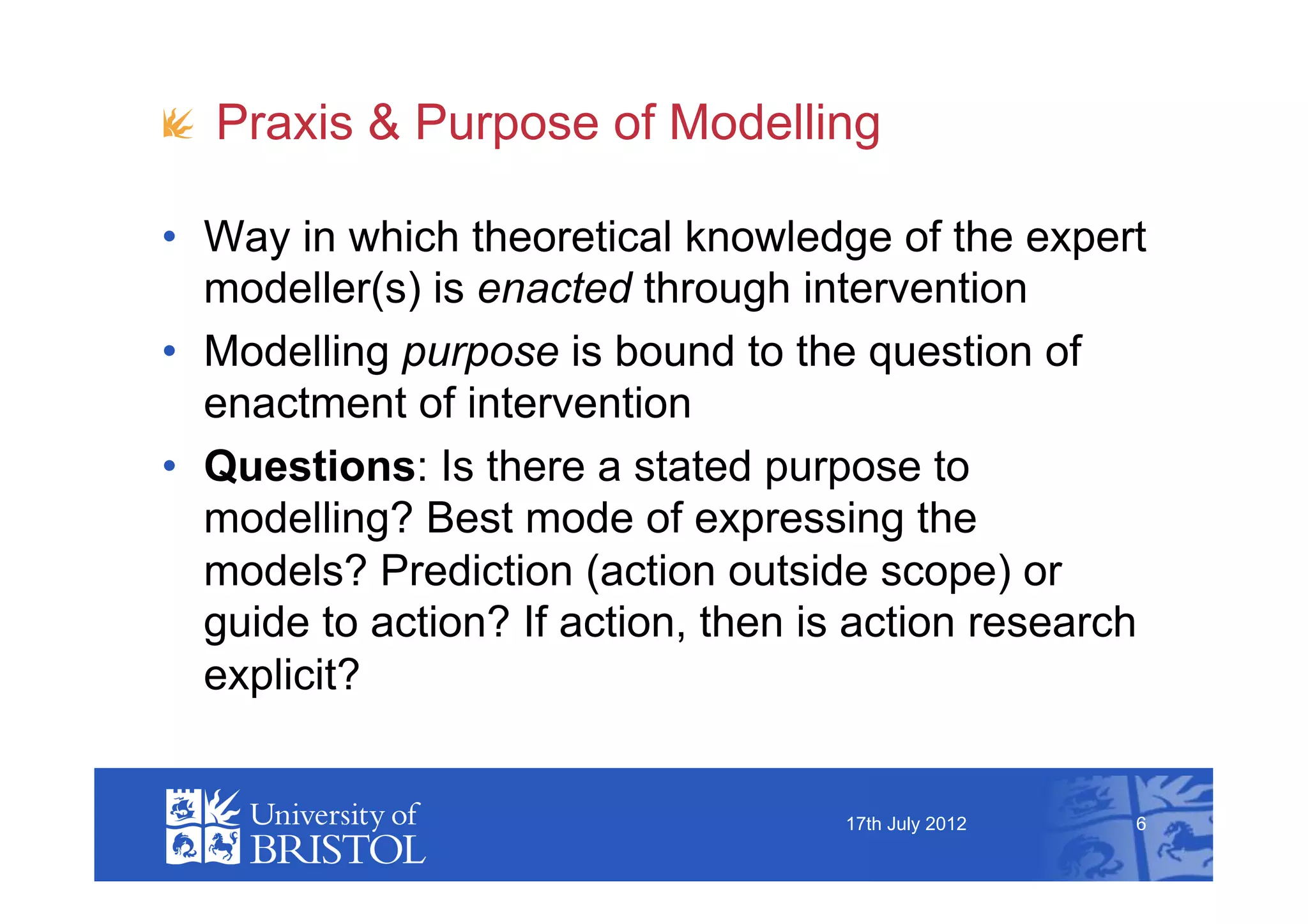 !   Praxis & Purpose of Modelling

•  Way in which theoretical knowledge of the expert
   modeller(s) is enacted through intervention
•  Modelling purpose is bound to the question of
   enactment of intervention
•  Questions: Is there a stated purpose to
   modelling? Best mode of expressing the
   models? Prediction (action outside scope) or
   guide to action? If action, then is action research
   explicit?


                                     17th July 2012   6
 