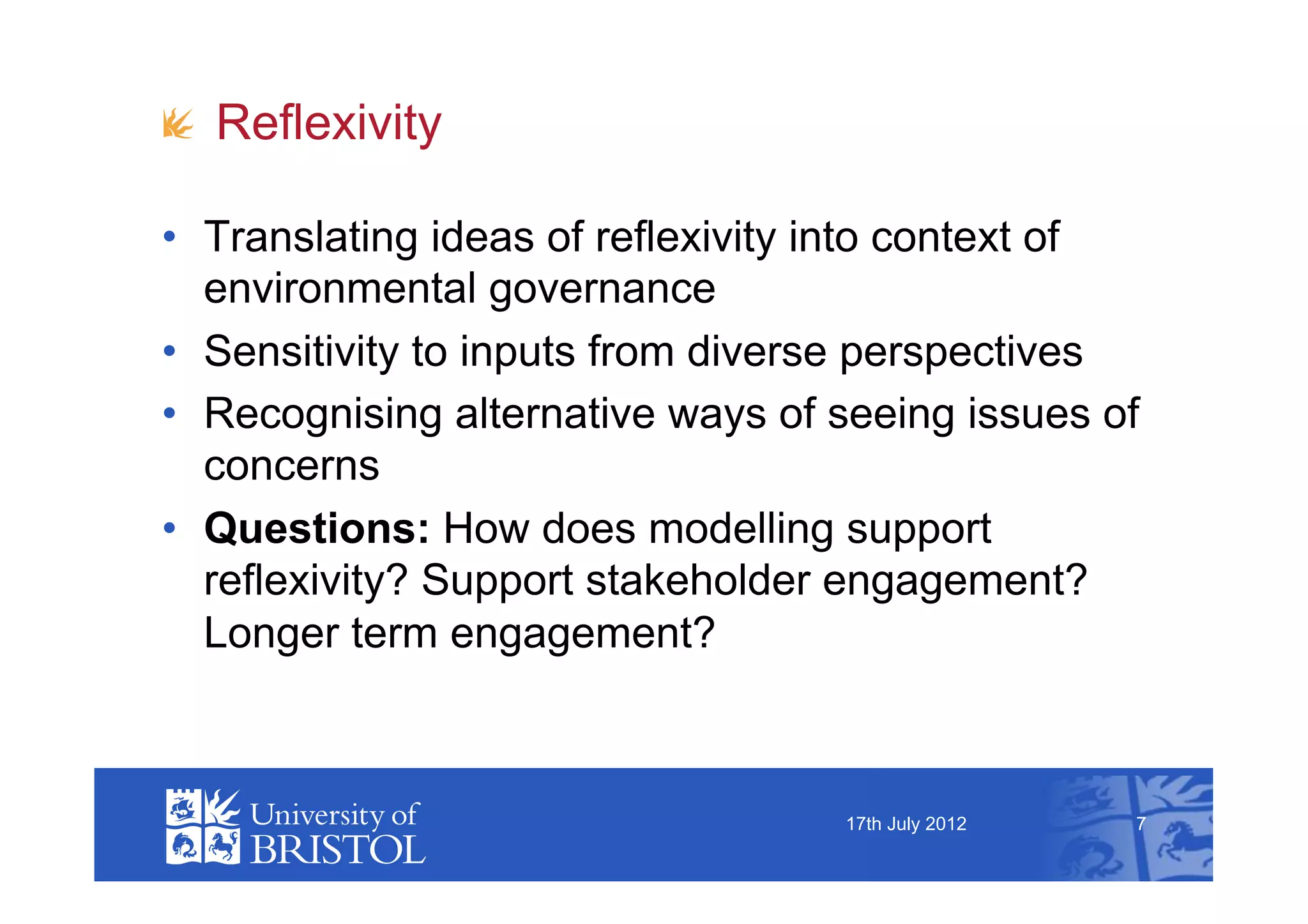 !   Reflexivity

•  Translating ideas of reflexivity into context of
   environmental governance
•  Sensitivity to inputs from diverse perspectives
•  Recognising alternative ways of seeing issues of
   concerns
•  Questions: How does modelling support
   reflexivity? Support stakeholder engagement?
   Longer term engagement?



                                   17th July 2012   7
 
