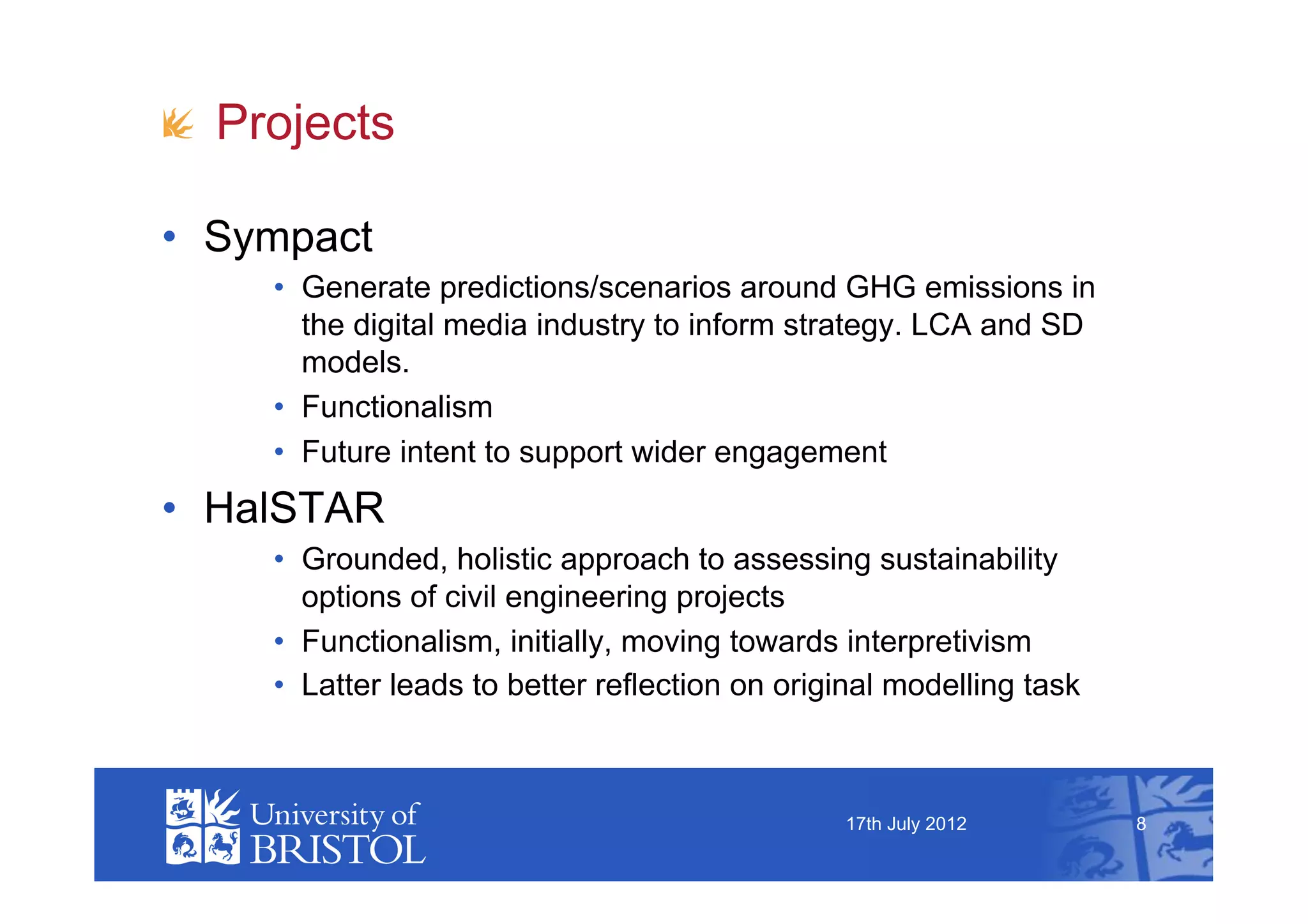 !   Projects

•  Sympact
     •  Generate predictions/scenarios around GHG emissions in
        the digital media industry to inform strategy. LCA and SD
        models.
     •  Functionalism
     •  Future intent to support wider engagement
•  HalSTAR
     •  Grounded, holistic approach to assessing sustainability
        options of civil engineering projects
     •  Functionalism, initially, moving towards interpretivism
     •  Latter leads to better reflection on original modelling task



                                                 17th July 2012        8
 