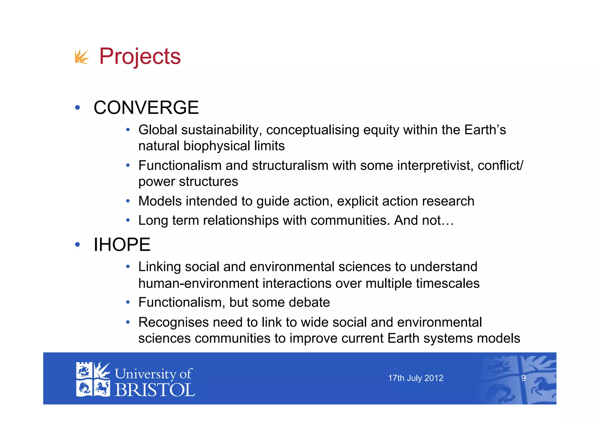 !   Projects

•  CONVERGE
     •  Global sustainability, conceptualising equity within the Earth’s
        natural biophysical limits
     •  Functionalism and structuralism with some interpretivist, conflict/
        power structures
     •  Models intended to guide action, explicit action research
     •  Long term relationships with communities. And not…
•  IHOPE
     •  Linking social and environmental sciences to understand
        human-environment interactions over multiple timescales
     •  Functionalism, but some debate
     •  Recognises need to link to wide social and environmental
        sciences communities to improve current Earth systems models

                                                   17th July 2012         9
 
