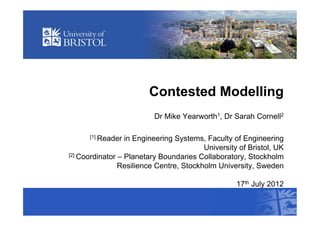 Contested Modelling
                          Dr Mike Yearworth1, Dr Sarah Cornell2

      [1] Reader  in Engineering Systems, Faculty of Engineering
                                         University of Bristol, UK
[2] Coordinator – Planetary Boundaries Collaboratory, Stockholm

                Resilience Centre, Stockholm University, Sweden

                                                   17th July 2012
 
