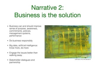 Narrative 2:

Business is the solution
• Business can and should improve
sense of purpose, awareness,
commitments, policies,
management systems,
performance
• Do business responsibly
• Big data, artiﬁcial intelligence:
know more, do more
• Engage the issues better than
walking away
• Stakeholder dialogues and
partnership
Forest Souls. Art by Vilma Machado ©
 