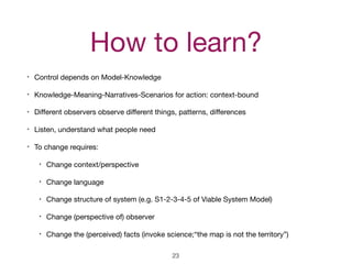 How to learn?
• Control depends on Model-Knowledge

• Knowledge-Meaning-Narratives-Scenarios for action: context-bound

• Diﬀerent observers observe diﬀerent things, patterns, diﬀerences

• Listen, understand what people need

• To change requires:

• Change context/perspective

• Change language

• Change structure of system (e.g. S1-2-3-4-5 of Viable System Model)

• Change (perspective of) observer

• Change the (perceived) facts (invoke science;“the map is not the territory”)
23
 