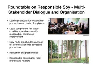Roundtable on Responsible Soy - Multi-
Stakeholder Dialogue and Organisation
• Leading standard for responsible
production and trade of soybeans

• Legal compliance, fair labour
conditions, environmentally
responsible, continuous
improvement

• Only multi-stakeholder standard
for deforestation-free soybeans
production

• Reduction of agrochemicals

• Responsible sourcing for food
brands and retailers
Photo: RTRS
Photo: RTRS
 