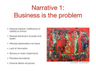 Narrative 1:

Business is the problem
• Adverse impacts: indifference or
inability to correct
• Skewed distribution of power and
wealth
• Affected stakeholders not heard
• Lack of information
• Sensory or motor impairments
• Planetary boundaries
• External effects not priced Social Complexity. Art by Vilma Machado ©
 