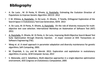Bibliography
• A. De Lucia , M. Di Penta, R. Oliveto, A. Panichella, Estimating the Evolution Direction of
Populations to Improve Genetic Algorithm. GECCO 2012
• F. M. Kifetew, A. Panichella , A. De Lucia , R. Oliveto, P. Tonella, Orthogonal Exploration of the
Search Space in Evolutionary Test Case Generation, ISSTA 2013
• A. De Lucia, M. Di Penta, R. Oliveto, A. Panichella. On the role of diversity measures for multi-
objective test case selection. International Workshop on Automation of Software Test (AST)
2012.
• A. Panichella, R. Oliveto, M. Di Penta, A. De Lucia, Improving Multi-Objective Search Based Test
Suite Optimization through Diversity Injection. In major revision at IEEE Transactions on
Software Engineering (TSE).
• Wong et. al. A novel approach in parameter adaptation and diversity maintenance for genetic
algorithms. Soft Computing, 2003.
• M. Črepinšek, S. Liu, and M. Mernik. 2013. Exploration and exploitation in evolutionary
algorithms: A survey. ACM Computer Survey. 2013
• S. Watanabe, and K. Sakakibara, Multi-objective approaches in a single-objective optimization
environment, IEEE Congress on Evolutionary Computation, 2005.
 