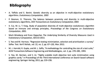 Bibliography
• A. Toffolo and E. Benini. Genetic diversity as an objective in multi-objective evolutionary
algorithms. Evolutionary Computation, 2003
• P. Bosman, D. Thierens, The balance between proximity and diversity in multi-objective
evolutionary algorithms, IEEE Transactions on Evolutionary Computation, 2003
• X. Cui, M. Li, T. Fang, Study of population diversity of multi-objective evolutionary algorithm
based on immune and entropy principles, Proceedings of the Congress on Evolutionary
Computation, 2001.
• Mark Wineberg and Franz Oppacher, The Underlying Similarity of Diversity Measures Used in
Evolutionary Computation, GECCO 2013.
• S. Yoo and M. Harman, “Regression testing minimization, selection and prioritization: a survey,”
Softw. Test. Verif. Reliab., vol. 22, no. 2, pp. 67–120, Mar. 2012.
• M. J. Harrold, R. Gupta, and M. L. Soffa, “A methodology for controlling the size of a test suite,”
ACM Transactions Software Engineering and Methodologies, vol. 2, pp. 270–285, 1993.
• S. Yoo, M. Harman, and S. Ur, “Highly scalable multi objective test suite minimisation using
graphics cards,” in Proceedings of the Third international conference on Search based software
engineering. Springer-Verlag, 2011, pp. 219–236.
 