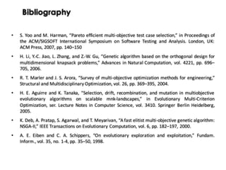 Bibliography
• S. Yoo and M. Harman, “Pareto efficient multi-objective test case selection,” in Proceedings of
the ACM/SIGSOFT International Symposium on Software Testing and Analysis. London, UK:
ACM Press, 2007, pp. 140–150
• H. Li, Y.-C. Jiao, L. Zhang, and Z.-W. Gu, “Genetic algorithm based on the orthogonal design for
multidimensional knapsack problems,” Advances in Natural Computation, vol. 4221, pp. 696–
705, 2006.
• R. T. Marler and J. S. Arora, “Survey of multi-objective optimization methods for engineering,”
Structural and Multidisciplinary Optimization, vol. 26, pp. 369–395, 2004.
• H. E. Aguirre and K. Tanaka, “Selection, drift, recombination, and mutation in multiobjective
evolutionary algorithms on scalable mnk-landscapes,” in Evolutionary Multi-Criterion
Optimization, ser. Lecture Notes in Computer Science, vol. 3410. Springer Berlin Heidelberg,
2005.
• K. Deb, A. Pratap, S. Agarwal, and T. Meyarivan, “A fast elitist multi-objective genetic algorithm:
NSGA-II,” IEEE Transactions on Evolutionary Computation, vol. 6, pp. 182–197, 2000.
• A. E. Eiben and C. A. Schippers, “On evolutionary exploration and exploitation,” Fundam.
Inform., vol. 35, no. 1-4, pp. 35–50, 1998.
 
