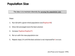 Population Size
The	idea	is	to	maintain	diversity	by	varying	the	population	size.
Steps:
1. Run GA with a given initial population size(PopSize=M)
2. Once GA converged storethe best solution
3. Increase PopSize=PopSize*2
4. Re-run with the new population size
5. Repeat steps 2-4 until the best solution is not improved for k re-runs
[McPhee and Hopper 1999]
 