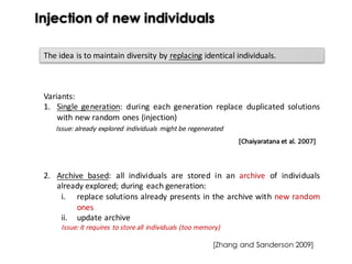 Injection of new individuals
The idea is to maintain diversity by replacing identical individuals.
Variants:
1. Single generation: during each generation replace duplicated solutions
with new random ones (injection)
Issue: already explored individuals might be regenerated
2. Archive based: all individuals are stored in an archive of individuals
already explored; during each generation:
i. replace solutions already presents in the archive with new random
ones
ii. update archive
Issue: it requires to store all individuals (too memory)
[Chaiyaratana	et	al.	2007]
[Zhang and Sanderson 2009]
 