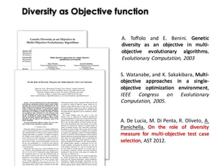 Diversity as Objective function
A. Toffolo and E. Benini. Genetic
diversity as an objective in multi-
objective evolutionary algorithms.
Evolutionary Computation, 2003
S. Watanabe, and K. Sakakibara, Multi-
objective approaches in a single-
objective optimization environment,
IEEE Congress on Evolutionary
Computation, 2005.
A. De Lucia, M. Di Penta, R. Oliveto, A.
Panichella, On the role of diversity
measure for multi-objective test case
selection, AST 2012.
 