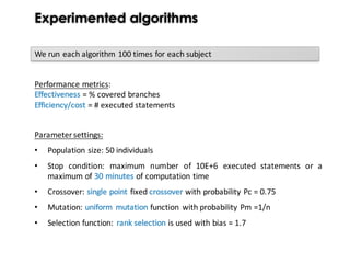 Experimented algorithms
Parameter settings:
• Population size: 50 individuals
• Stop condition: maximum number of 10E+6 executed statements or a
maximum of 30 minutes of computation time
• Crossover: single point fixed crossover with probability Pc = 0.75
• Mutation: uniform mutation function with probability Pm =1/n
• Selection function: rank selection is used with bias = 1.7
We run each algorithm 100 times for each subject
Performance	metrics:
Effectiveness	=	%	covered	branches
Efficiency/cost	=	#	executed	statements
 