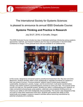 1
The International Society for Systems Sciences
is pleased to announce its annual ISSS Graduate Course:
Systems Thinking and Practice in Research
July 20-27, 2018, in Corvallis, Oregon
This ISSS Graduate Course includes two days of dedicated workshops introducing various systems
approaches, methods, and research traditions plus five days of participation in the 2018 ISSS
Conference in Oregon. Three graduate level units are available for an additional fee.
In this course, designed by renowned systems practitioners/researchers Drs. Ray Ison and Chris
Blackmore, students will learn skills to work strategically to negotiate boundaries for research in
their own areas of concern. Previous students’ research topics include issues related to
sustainability, development, poverty, hunger, and the environment; multi-sector transformative
change; and creative systemic psychotherapeutic practices to name just a few. The purpose of this
course is to help you, the graduate student, develop your skills in contextualizing your research, to
make connections among issues using systems, cybernetic and complexity thinking and to so
improve your ability to work both strategically and purposefully. The course is also designed to help
you build on what other researchers have done. Students will increase their ability to think
systemically and engage in systemic research activities without becoming overwhelmed by
potential complexity and uncertainty.
 