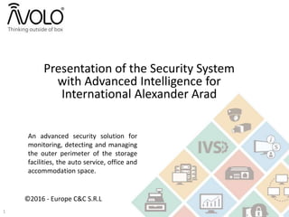 Presentation of the Security System
with Advanced Intelligence for
International Alexander Arad
An advanced security solution for
monitoring, detecting and managing
the outer perimeter of the storage
facilities, the auto service, office and
accommodation space.
©2016 - Europe C&C S.R.L
1
 