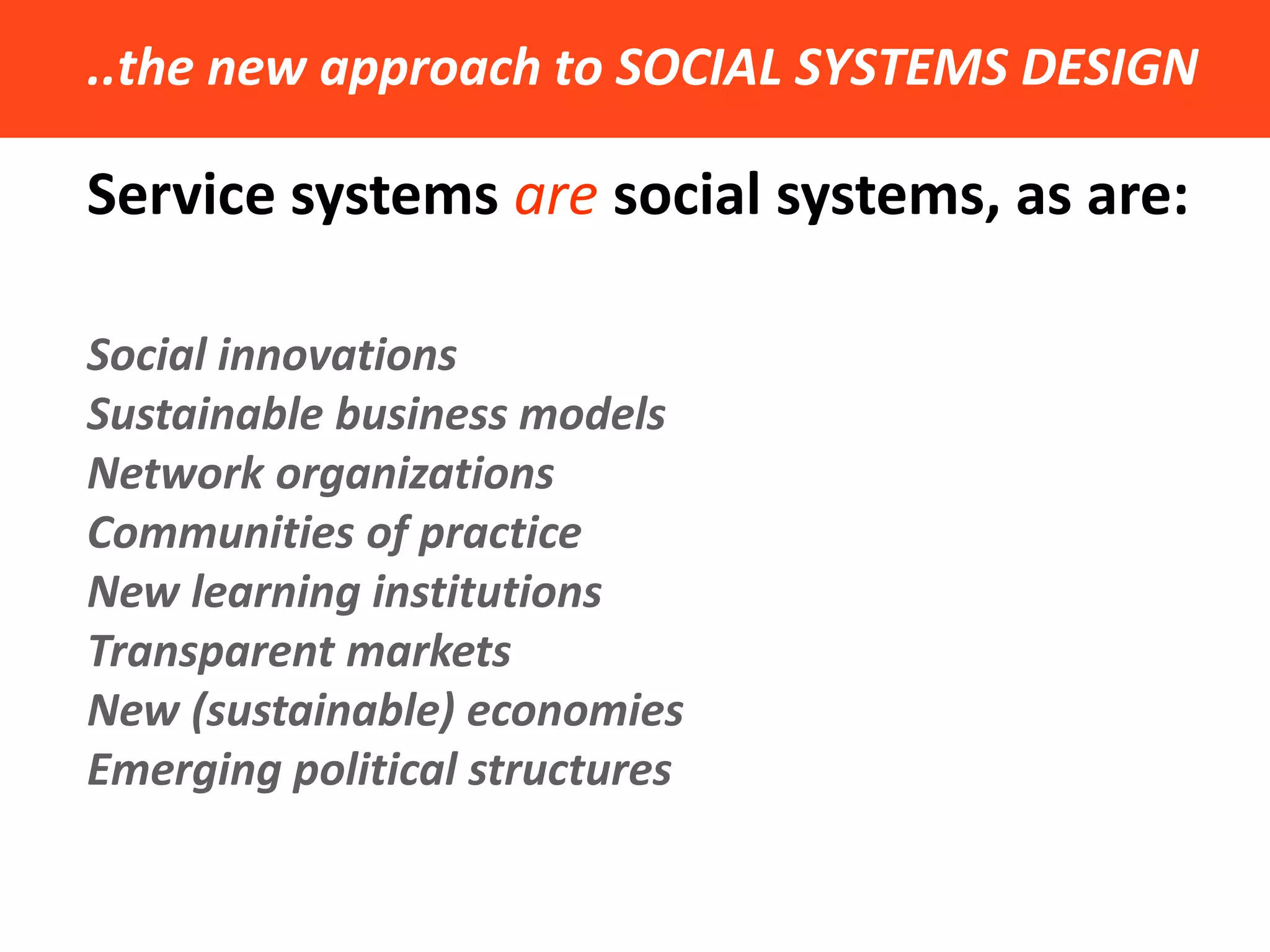 ..the new approach to SOCIAL SYSTEMS DESIGN 
Service systems are social systems, as are: 
Social innovations 
Sustainable business models 
Network organizations 
Communities of practice 
New learning institutions 
Transparent markets 
New (sustainable) economies 
Emerging political structures  