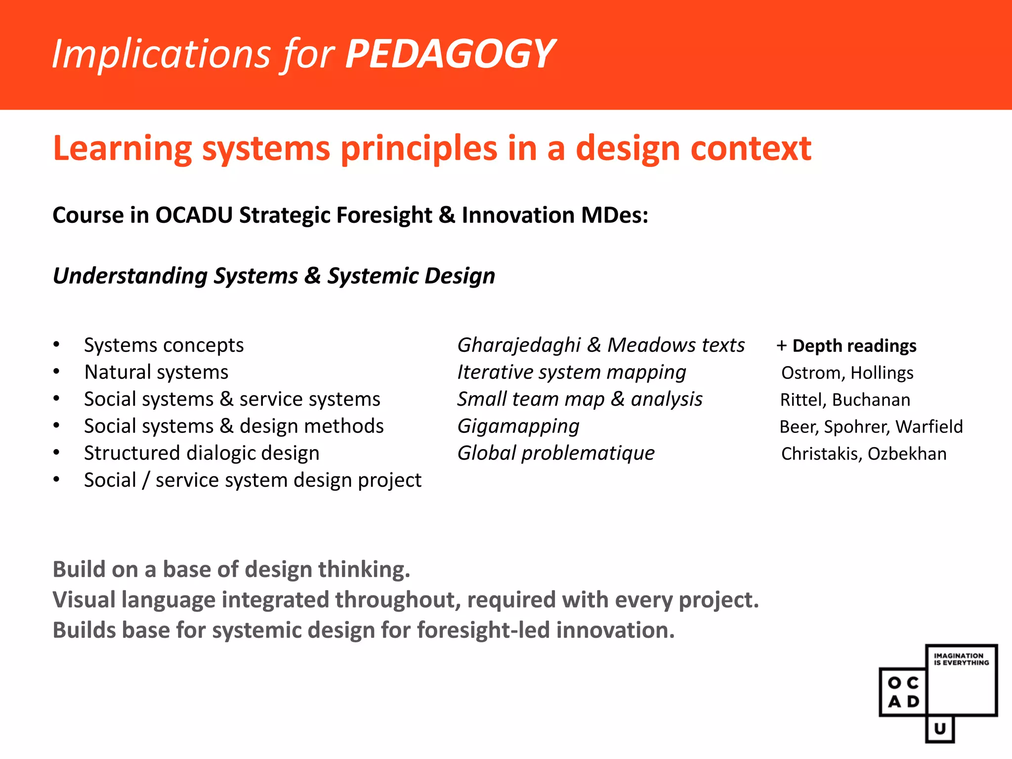 Learning systems principles in a design context 
Implications for PEDAGOGY 
Course in OCADU Strategic Foresight & Innovation MDes: Understanding Systems & Systemic Design Originally 2 courses: 6 modules, 2 projects 
•Systems concepts 
•Natural systems 
•Social systems & service systems 
•Social systems & design methods 
•Structured dialogic design 
Rheinfrank, J. and Evenson, S. From Winograd, Terry. 1996. Bringing design to software. New York: Addison-Wesley. 
 
