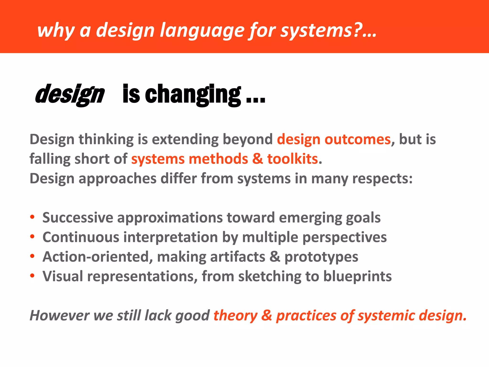 why a design language for systems?… 
design is changing … 
Design thinking is extending beyond design outcomes, but is falling short of systems methods & toolkits. Design approaches differ from systems in many respects: 
• Successive approximations toward emerging goals 
• Continuous interpretation by multiple perspectives 
• Action-oriented, making artifacts & prototypes 
• Visual representations, from sketching to blueprints However we still lack good theory & practices of systemic design.  