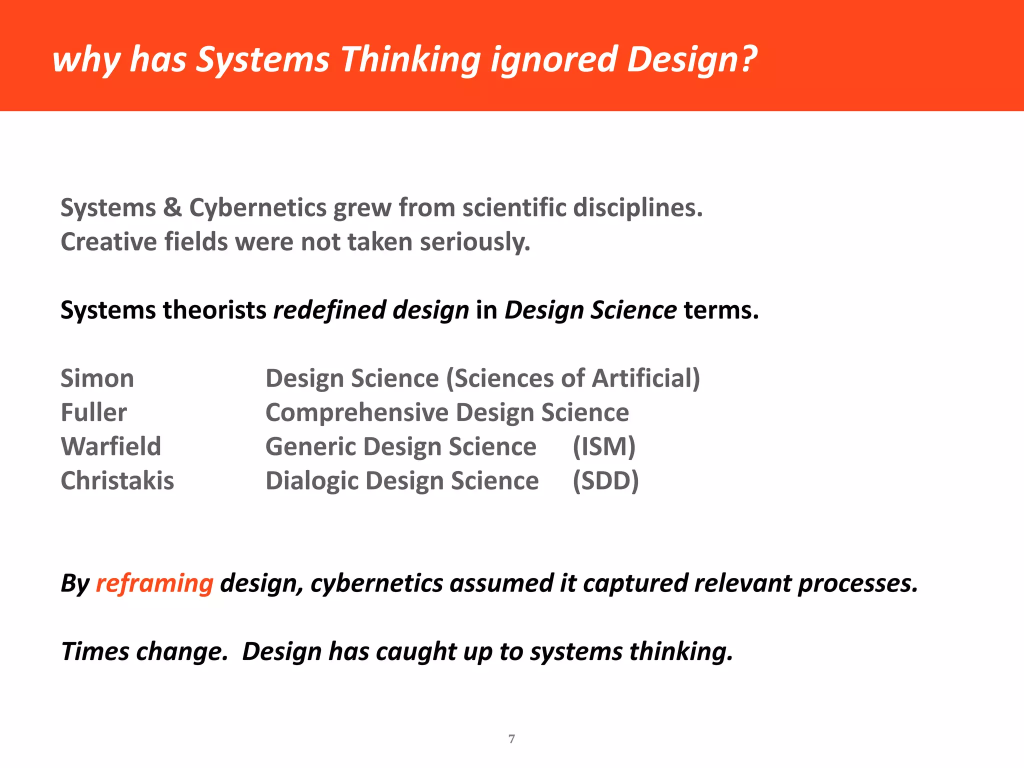 why has Systems Thinking ignored Design? 
7 
Systems & Cybernetics grew from scientific disciplines. 
Creative fields were not taken seriously. 
Systems theorists redefined design in Design Science terms. 
Simon Design Science (Sciences of Artificial) 
Fuller Comprehensive Design Science 
Warfield Generic Design Science (ISM) 
Christakis Dialogic Design Science (SDD) 
By reframing design, cybernetics assumed it captured relevant processes. 
Times change. Design has caught up to systems thinking.  