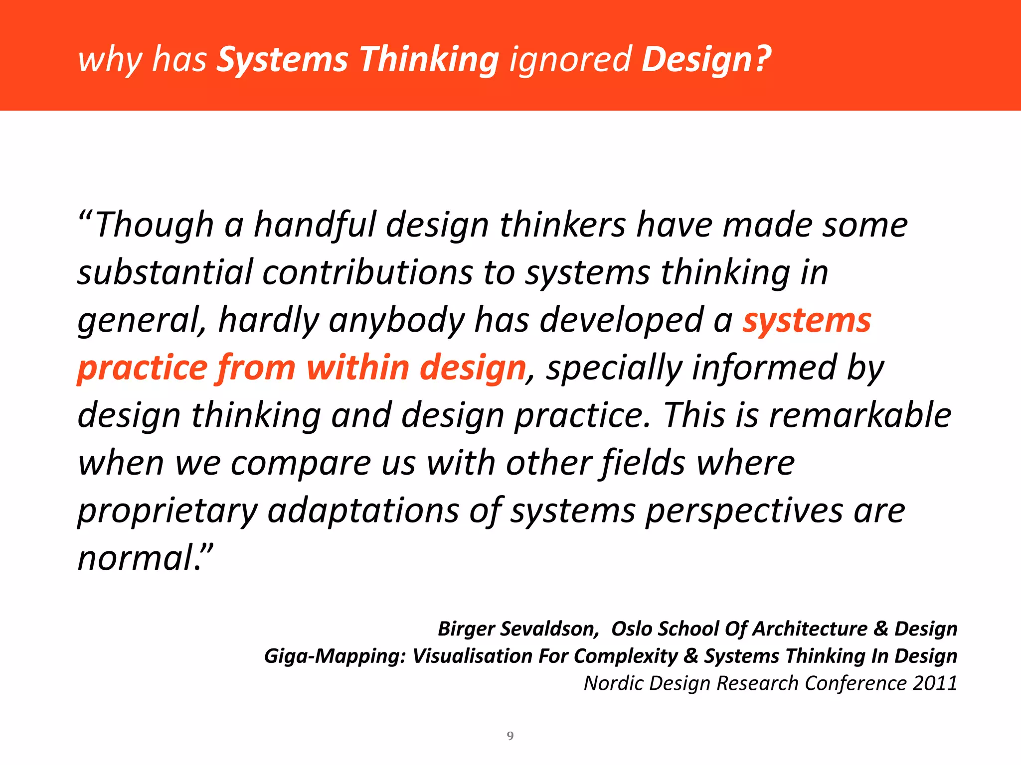 9 
“Though a handful design thinkers have made some substantial contributions to systems thinking in general, hardly anybody has developed a systems practice from within design, specially informed by design thinking and design practice. This is remarkable when we compare us with other fields where proprietary adaptations of systems perspectives are normal.” 
Birger Sevaldson, Oslo School Of Architecture & Design 
Giga-Mapping: Visualisation For Complexity & Systems Thinking In Design 
Nordic Design Research Conference 2011 
why has Systems Thinking ignored Design?  