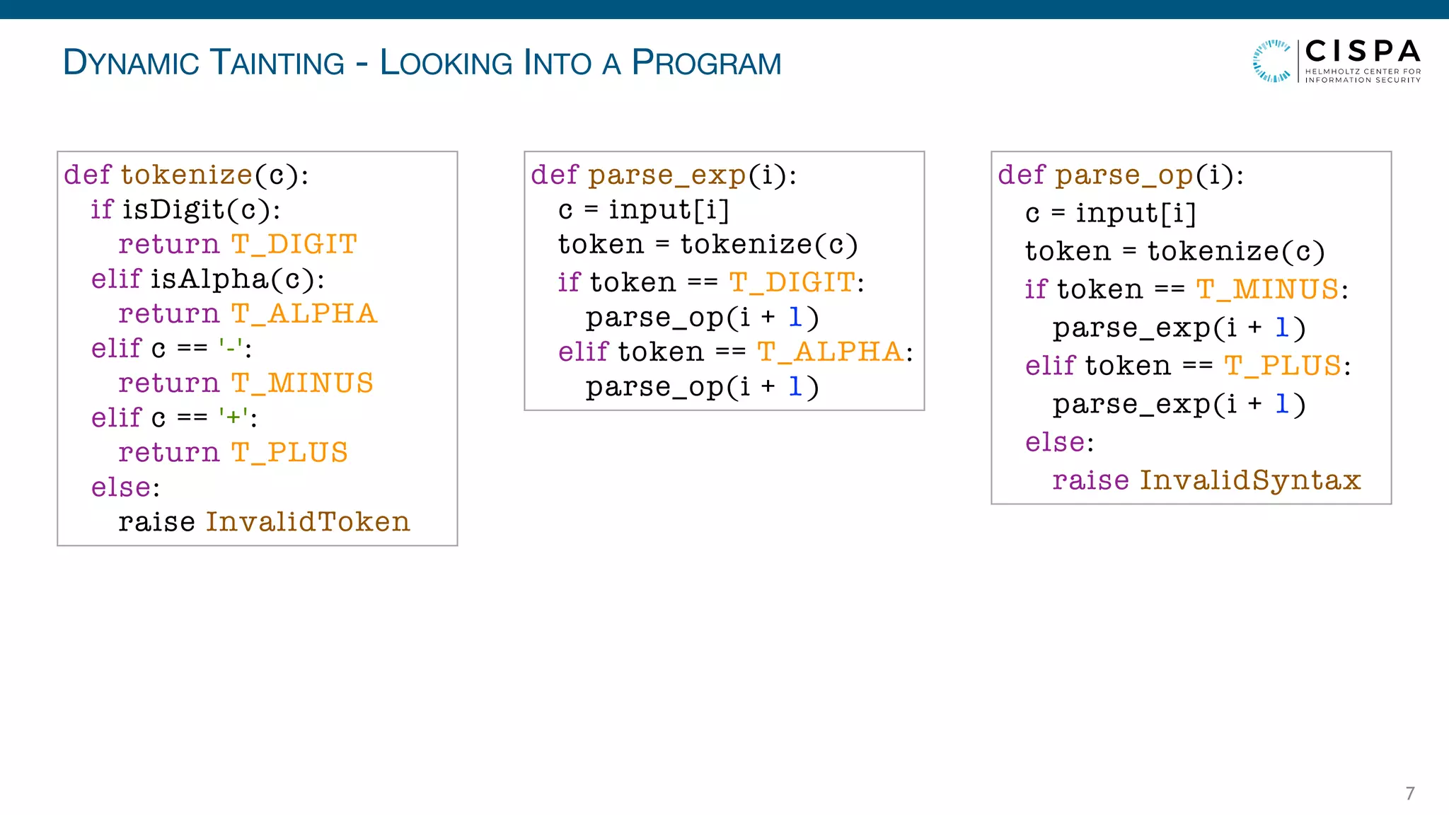 DYNAMIC TAINTING - LOOKING INTO A PROGRAM
7
def parse_exp(i):
c = input[i]
token = tokenize(c)
if token == T_DIGIT:
parse_op(i + 1)
elif token == T_ALPHA:
parse_op(i + 1)
def parse_op(i):
c = input[i]
token = tokenize(c)
if token == T_MINUS:
parse_exp(i + 1)
elif token == T_PLUS:
parse_exp(i + 1)
else:
raise InvalidSyntax
def tokenize(c):
if isDigit(c):
return T_DIGIT
elif isAlpha(c):
return T_ALPHA
elif c == '-':
return T_MINUS
elif c == '+':
return T_PLUS
else:
raise InvalidToken
 
