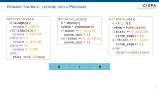 DYNAMIC TAINTING - LOOKING INTO A PROGRAM
7
X + 0
def parse_exp(i):
c = input[i]
token = tokenize(c)
if token == T_DIGIT:
parse_op(i + 1)
elif token == T_ALPHA:
parse_op(i + 1)
def parse_op(i):
c = input[i]
token = tokenize(c)
if token == T_MINUS:
parse_exp(i + 1)
elif token == T_PLUS:
parse_exp(i + 1)
else:
raise InvalidSyntax
def tokenize(c):
if isDigit(c):
return T_DIGIT
elif isAlpha(c):
return T_ALPHA
elif c == '-':
return T_MINUS
elif c == '+':
return T_PLUS
else:
raise InvalidToken
 