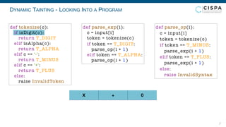 DYNAMIC TAINTING - LOOKING INTO A PROGRAM
7
X + 0
def parse_exp(i):
c = input[i]
token = tokenize(c)
if token == T_DIGIT:
parse_op(i + 1)
elif token == T_ALPHA:
parse_op(i + 1)
def parse_op(i):
c = input[i]
token = tokenize(c)
if token == T_MINUS:
parse_exp(i + 1)
elif token == T_PLUS:
parse_exp(i + 1)
else:
raise InvalidSyntax
def tokenize(c):
if isDigit(c):
return T_DIGIT
elif isAlpha(c):
return T_ALPHA
elif c == '-':
return T_MINUS
elif c == '+':
return T_PLUS
else:
raise InvalidToken
 