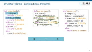 DYNAMIC TAINTING - LOOKING INTO A PROGRAM
7
X + 0
def parse_exp(i):
c = input[i]
token = tokenize(c)
if token == T_DIGIT:
parse_op(i + 1)
elif token == T_ALPHA:
parse_op(i + 1)
def parse_op(i):
c = input[i]
token = tokenize(c)
if token == T_MINUS:
parse_exp(i + 1)
elif token == T_PLUS:
parse_exp(i + 1)
else:
raise InvalidSyntax
def tokenize(c):
if isDigit(c):
return T_DIGIT
elif isAlpha(c):
return T_ALPHA
elif c == '-':
return T_MINUS
elif c == '+':
return T_PLUS
else:
raise InvalidToken
 