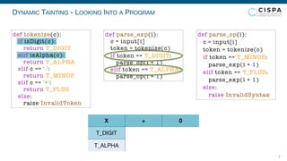 DYNAMIC TAINTING - LOOKING INTO A PROGRAM
7
T_DIGIT
T_ALPHA
X + 0
def parse_exp(i):
c = input[i]
token = tokenize(c)
if token == T_DIGIT:
parse_op(i + 1)
elif token == T_ALPHA:
parse_op(i + 1)
def parse_op(i):
c = input[i]
token = tokenize(c)
if token == T_MINUS:
parse_exp(i + 1)
elif token == T_PLUS:
parse_exp(i + 1)
else:
raise InvalidSyntax
def tokenize(c):
if isDigit(c):
return T_DIGIT
elif isAlpha(c):
return T_ALPHA
elif c == '-':
return T_MINUS
elif c == '+':
return T_PLUS
else:
raise InvalidToken
 