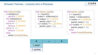 DYNAMIC TAINTING - LOOKING INTO A PROGRAM
7
T_DIGIT
T_ALPHA
X + 0
def parse_exp(i):
c = input[i]
token = tokenize(c)
if token == T_DIGIT:
parse_op(i + 1)
elif token == T_ALPHA:
parse_op(i + 1)
def parse_op(i):
c = input[i]
token = tokenize(c)
if token == T_MINUS:
parse_exp(i + 1)
elif token == T_PLUS:
parse_exp(i + 1)
else:
raise InvalidSyntax
def tokenize(c):
if isDigit(c):
return T_DIGIT
elif isAlpha(c):
return T_ALPHA
elif c == '-':
return T_MINUS
elif c == '+':
return T_PLUS
else:
raise InvalidToken
 