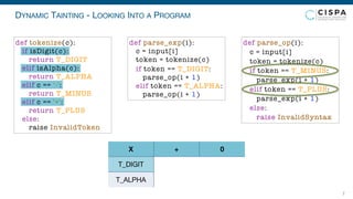 DYNAMIC TAINTING - LOOKING INTO A PROGRAM
7
T_DIGIT
T_ALPHA
X + 0
def parse_exp(i):
c = input[i]
token = tokenize(c)
if token == T_DIGIT:
parse_op(i + 1)
elif token == T_ALPHA:
parse_op(i + 1)
def parse_op(i):
c = input[i]
token = tokenize(c)
if token == T_MINUS:
parse_exp(i + 1)
elif token == T_PLUS:
parse_exp(i + 1)
else:
raise InvalidSyntax
def tokenize(c):
if isDigit(c):
return T_DIGIT
elif isAlpha(c):
return T_ALPHA
elif c == '-':
return T_MINUS
elif c == '+':
return T_PLUS
else:
raise InvalidToken
 