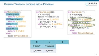 DYNAMIC TAINTING - LOOKING INTO A PROGRAM
7
T_DIGIT
T_ALPHA
T_MINUS
T_PLUS
X + 0
def parse_exp(i):
c = input[i]
token = tokenize(c)
if token == T_DIGIT:
parse_op(i + 1)
elif token == T_ALPHA:
parse_op(i + 1)
def parse_op(i):
c = input[i]
token = tokenize(c)
if token == T_MINUS:
parse_exp(i + 1)
elif token == T_PLUS:
parse_exp(i + 1)
else:
raise InvalidSyntax
def tokenize(c):
if isDigit(c):
return T_DIGIT
elif isAlpha(c):
return T_ALPHA
elif c == '-':
return T_MINUS
elif c == '+':
return T_PLUS
else:
raise InvalidToken
 