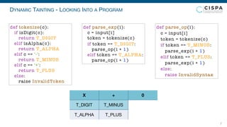 DYNAMIC TAINTING - LOOKING INTO A PROGRAM
7
T_DIGIT
T_ALPHA
T_MINUS
T_PLUS
X + 0
def parse_exp(i):
c = input[i]
token = tokenize(c)
if token == T_DIGIT:
parse_op(i + 1)
elif token == T_ALPHA:
parse_op(i + 1)
def parse_op(i):
c = input[i]
token = tokenize(c)
if token == T_MINUS:
parse_exp(i + 1)
elif token == T_PLUS:
parse_exp(i + 1)
else:
raise InvalidSyntax
def tokenize(c):
if isDigit(c):
return T_DIGIT
elif isAlpha(c):
return T_ALPHA
elif c == '-':
return T_MINUS
elif c == '+':
return T_PLUS
else:
raise InvalidToken
 