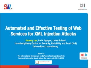 .lusoftware veriﬁcation & validation
VVS
Automated and Effective Testing of Web
Services for XML Injection Attacks 
Sadeeq Jan, Cu D. Nguyen, Lionel Briand
Interdisciplinary Centre for Security, Reliability and Trust (SnT) 
University of Luxembourg
ISSTA’16
The International Symposium on Software Testing and Analysis 
Saarland University, Saarbrücken, Germany. July 18-20, 2016
 