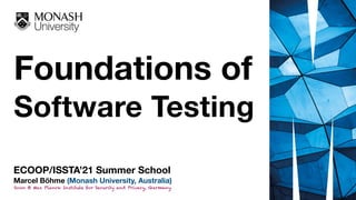 Foundations of  
Software Testing
ECOOP/ISSTA’21 Summer School
Marcel Böhme (Monash University, Australia)
Soon @ Max Planck Institute for Security and Privacy, Germany.
 