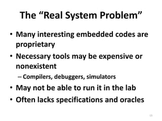 The “Real System Problem”Many interesting embedded codes are proprietaryNecessary tools may be expensive or nonexistentCompilers, debuggers, simulatorsMay not be able to run it in the labOften lacks specifications and oracles13