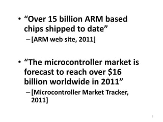 “Over 15 billion ARM based chips shipped to date”[ARM web site, 2011]“The microcontroller market is forecast to reach over $16 billion worldwide in 2011”[Microcontroller Market Tracker, 2011]2