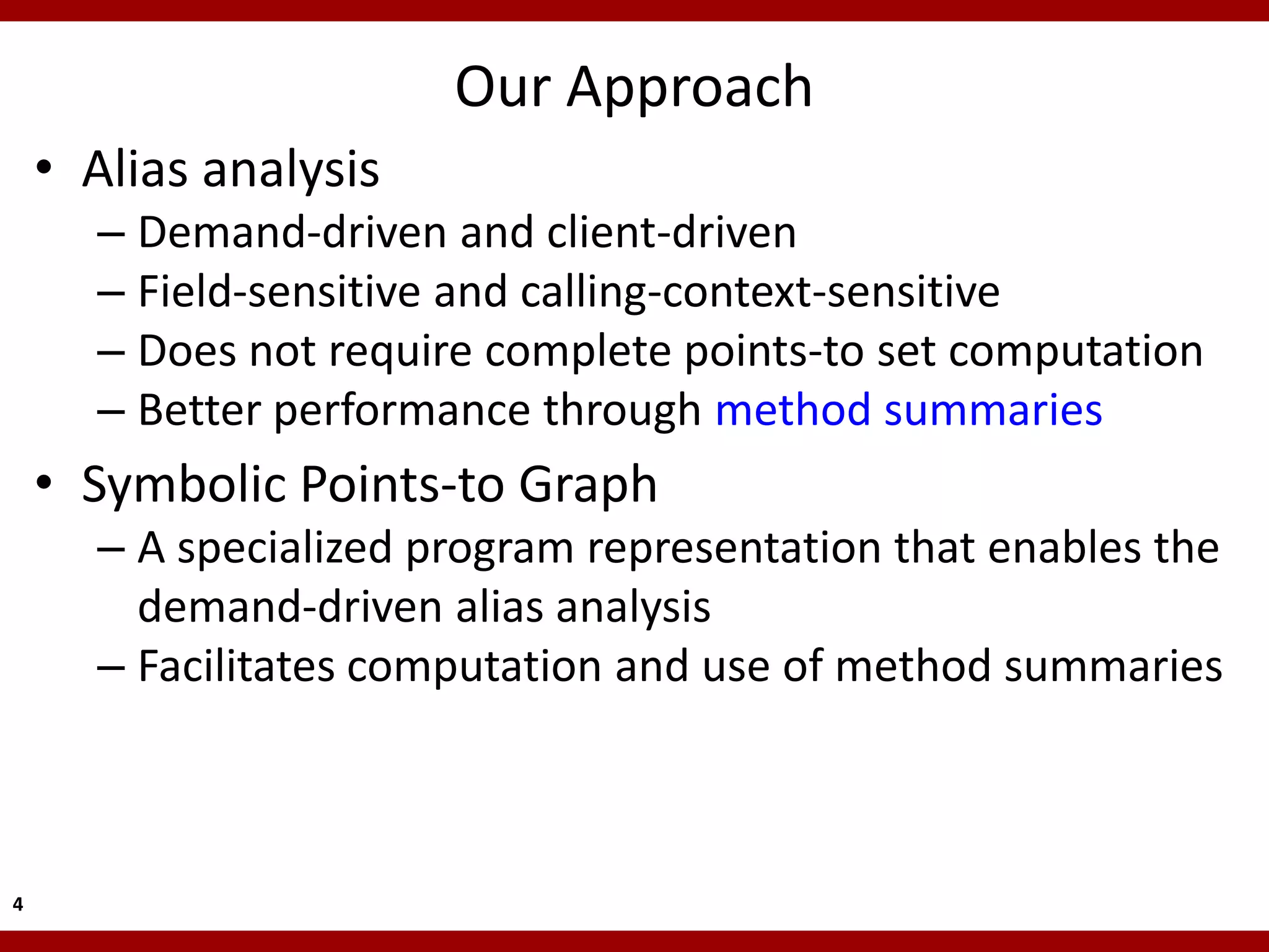 Our Approach
    • Alias analysis
      – Demand-driven and client-driven
      – Field-sensitive and calling-context-sensitive
      – Does not require complete points-to set computation
      – Better performance through method summaries
    • Symbolic Points-to Graph
      – A specialized program representation that enables the
        demand-driven alias analysis
      – Facilitates computation and use of method summaries



4
 