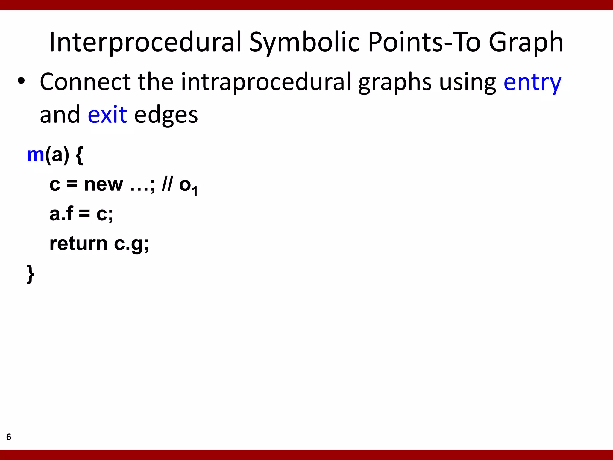 Interprocedural Symbolic Points-To Graph
    • Connect the intraprocedural graphs using entry
      and exit edges
    m(a) {
      c = new …; // o1
      a.f = c;
      return c.g;
    }




6
 