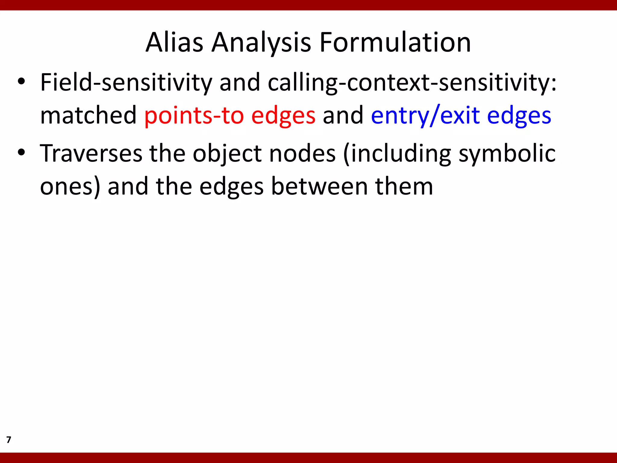 Alias Analysis Formulation
    • Field-sensitivity and calling-context-sensitivity:
      matched points-to edges and entry/exit edges
    • Traverses the object nodes (including symbolic
      ones) and the edges between them




7
 
