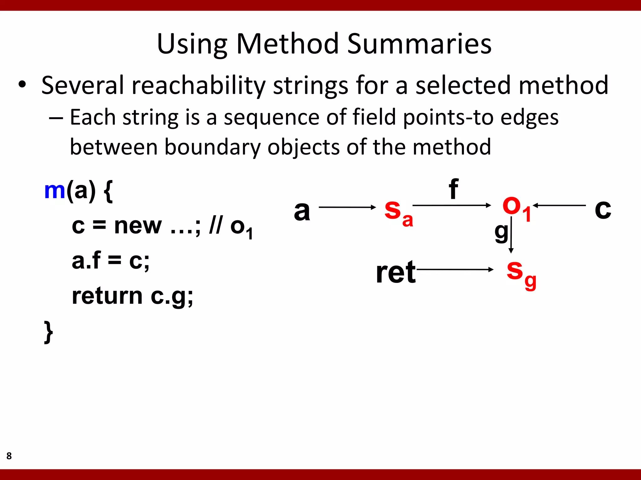 Using Method Summaries
    • Several reachability strings for a selected method
      – Each string is a sequence of field points-to edges
        between boundary objects of the method
      m(a) {                                  f
                              a         sa          o1       c
        c = new …; // o1                           g
        a.f = c;                                    sg
                                       ret
        return c.g;
      }



8
 
