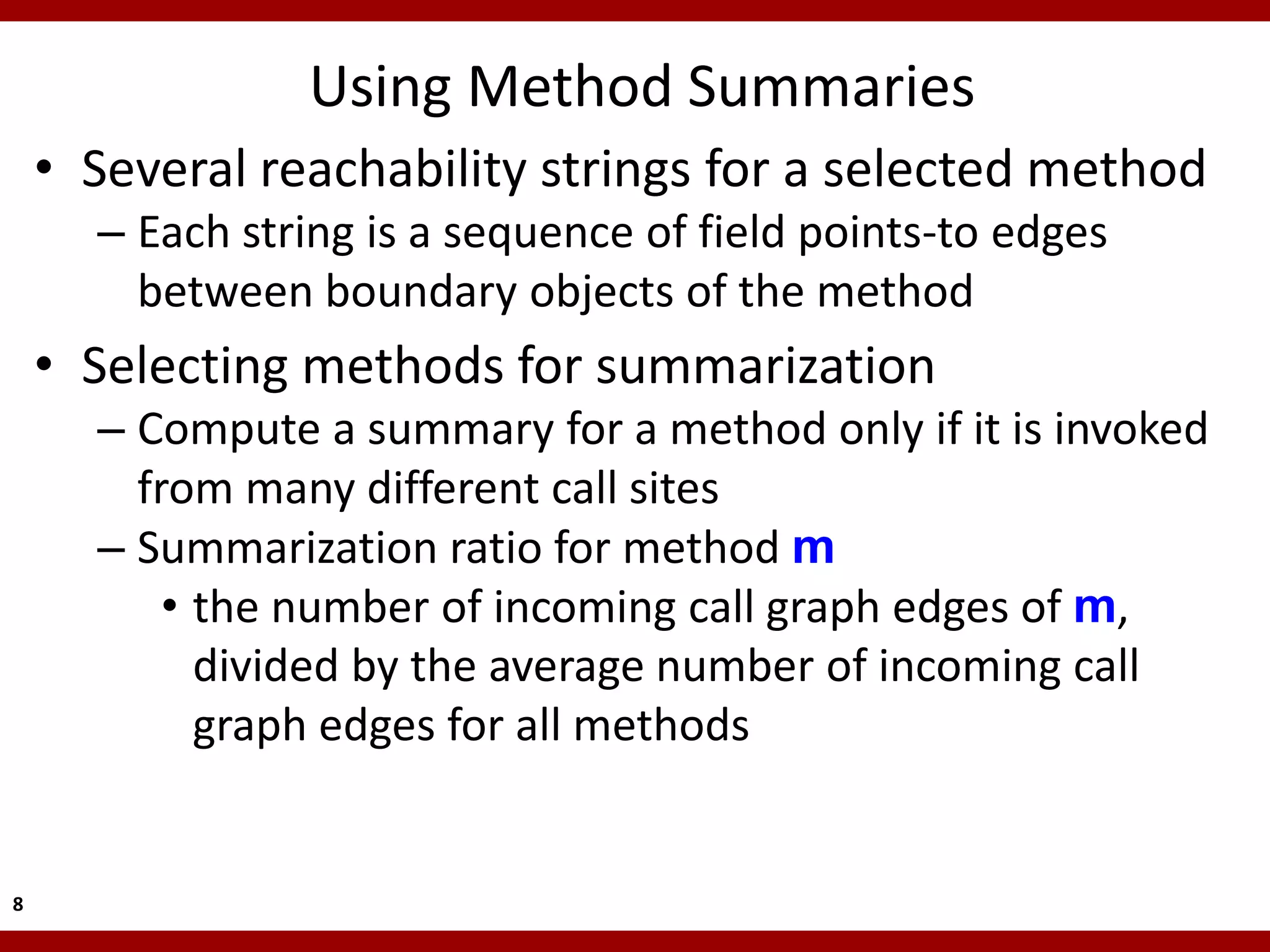 Using Method Summaries
    • Several reachability strings for a selected method
      – Each string is a sequence of field points-to edges
        between boundary objects of the method
    • Selecting methods for summarization
      – Compute a summary for a method only if it is invoked
        from many different call sites
      – Summarization ratio for method m
          • the number of incoming call graph edges of m,
            divided by the average number of incoming call
            graph edges for all methods


8
 