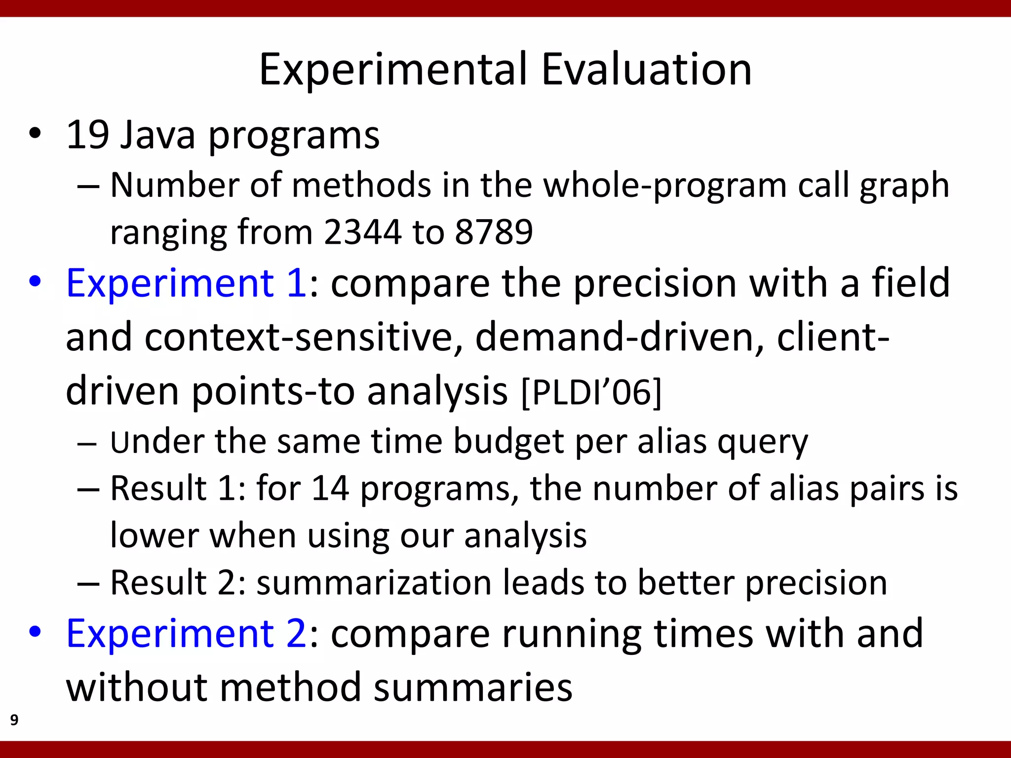 Experimental Evaluation
    • 19 Java programs
      – Number of methods in the whole-program call graph
        ranging from 2344 to 8789
    • Experiment 1: compare the precision with a field
      and context-sensitive, demand-driven, client-
      driven points-to analysis [PLDI’06]
      – Under the same time budget per alias query
      – Result 1: for 14 programs, the number of alias pairs is
        lower when using our analysis
      – Result 2: summarization leads to better precision
    • Experiment 2: compare running times with and
      without method summaries
9
 
