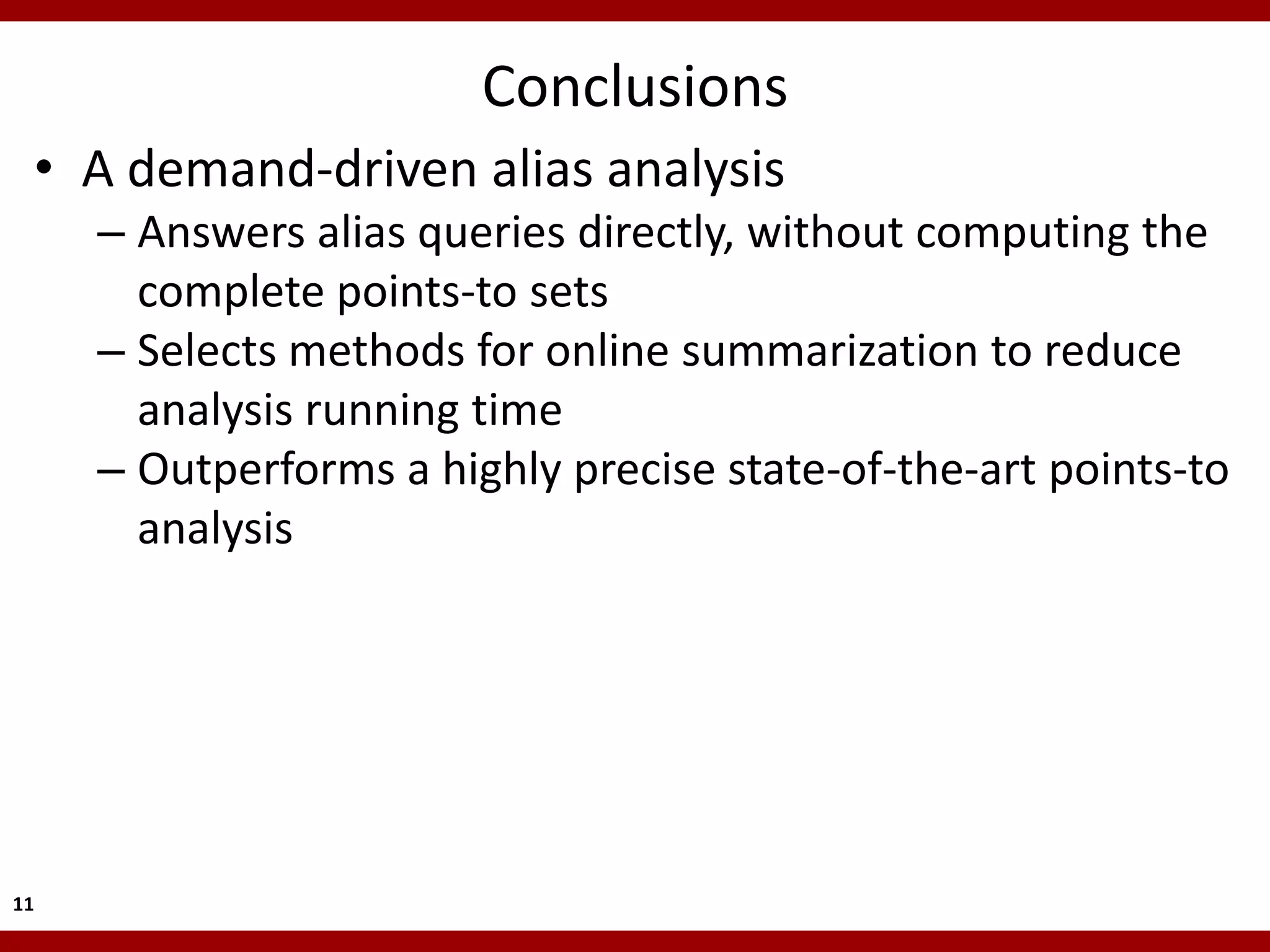 Conclusions
 • A demand-driven alias analysis
     – Answers alias queries directly, without computing the
       complete points-to sets
     – Selects methods for online summarization to reduce
       analysis running time
     – Outperforms a highly precise state-of-the-art points-to
       analysis




11
 